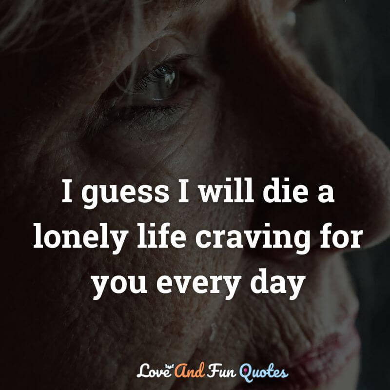 I guess I will die a lonely life craving for you every day
