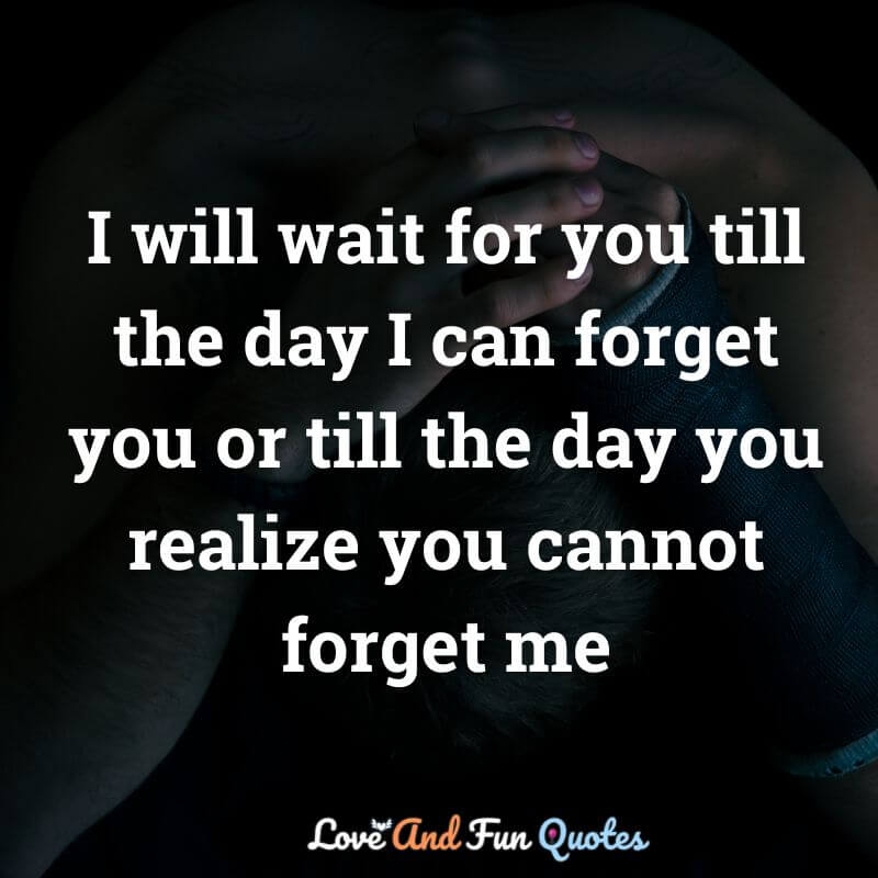 I will wait for you till the day I can forget you or till the day you realize you cannot forget me