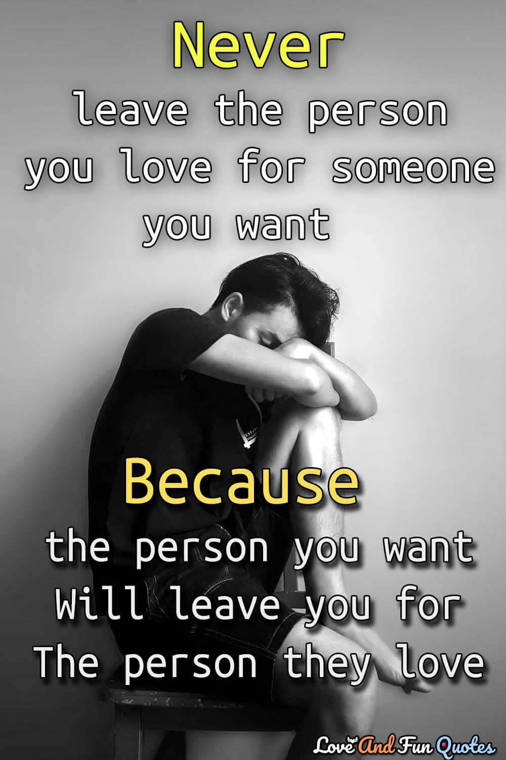 Never leave the person you love for someone you want because the person you want will leave you for the person they love-Anonymous
