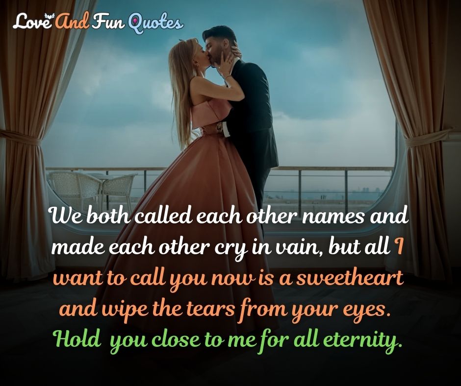 want you love quotes We both called each other names and made each other cry in vain, but all I want to call you now is a sweetheart and wipe the tears from your eyes.  Hold  you close to me for all eternity.