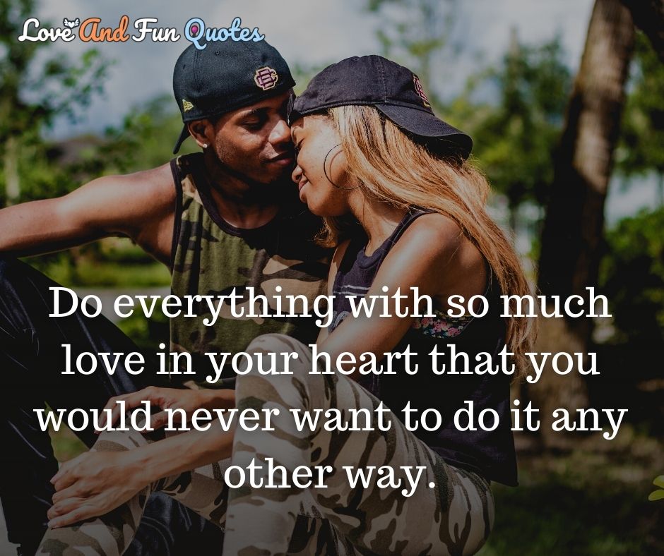 Do everything with so much love in your heart that you would never want to do it any other way.