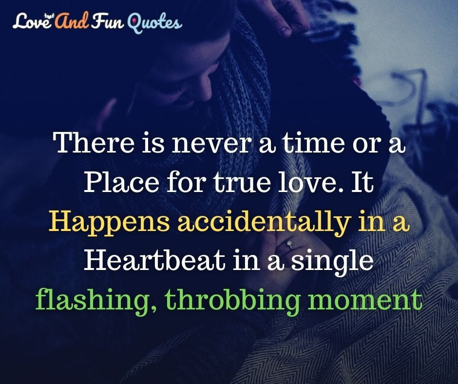 There is never a time or a place for true love. IT happens accidentally in a heartbeat in a single flashing, throbbing moment amazing love quotes images
