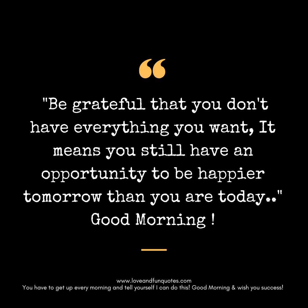 Be grateful that you don't have everything you want, It means you still have an opportunity to be happier tomorrow than you are today.. Good Morning !
