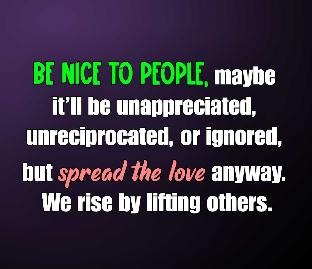 Be nice to people… maybe it’ll be unappreciated, unreciprocated, or ignored, but spread the love anyway. We rise by lifting others.