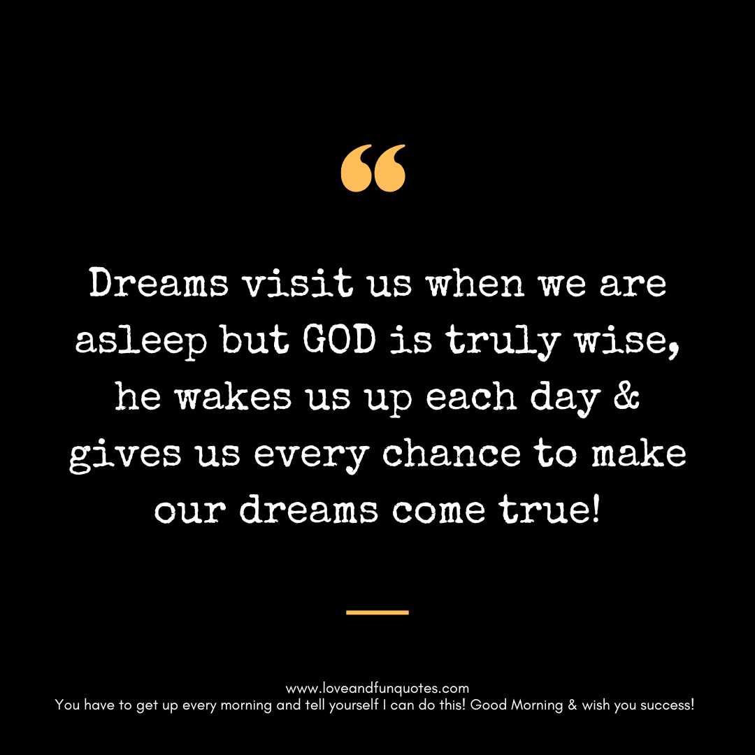 Dreams visit us when we are asleep but GOD is truly wise, he wakes us up each day & gives us every chance to make our dreams come true!