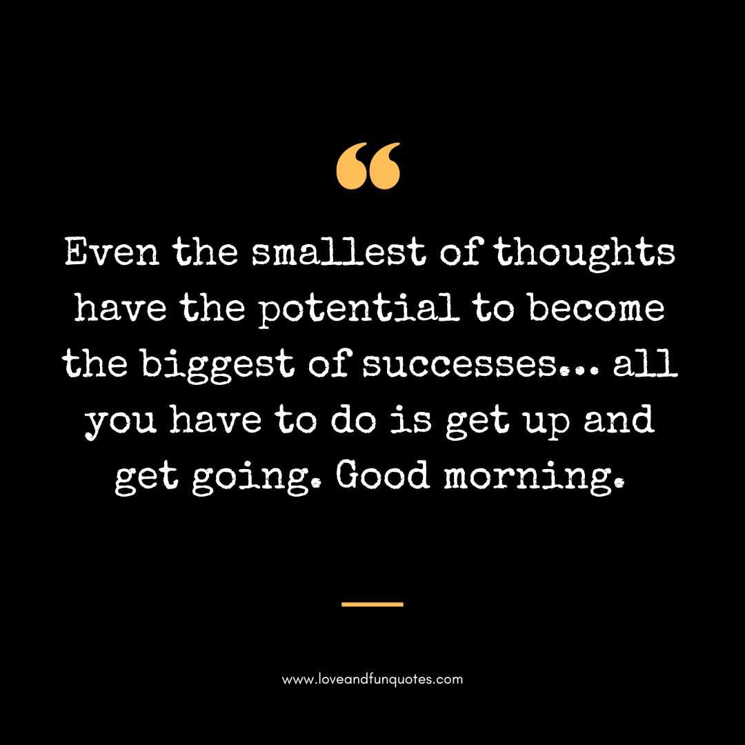  Even the smallest of thoughts have the potential to become the biggest of successes… all you have to do is get up and get going. Good morning.