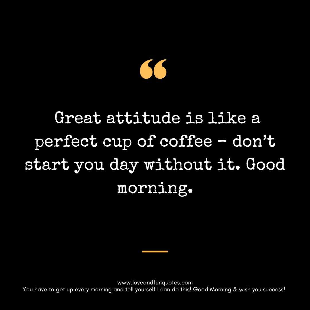 Great attitude is like a perfect cup of coffee – don’t start you day without it. Good morning.