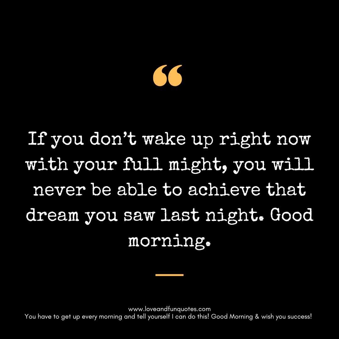 If you don’t wake up right now with your full might, you will never be able to achieve that dream you saw last night. Good morning.