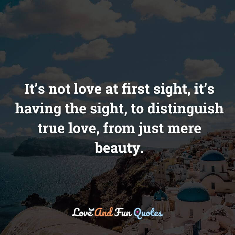 It’s not love at first sight, it’s having the sight, to distinguish true love, from just mere beauty.
