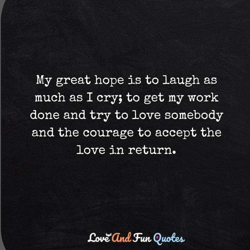 My great hope is to laugh as much as I cry; to get my work done and try to love somebody and the courage to accept the love in return.