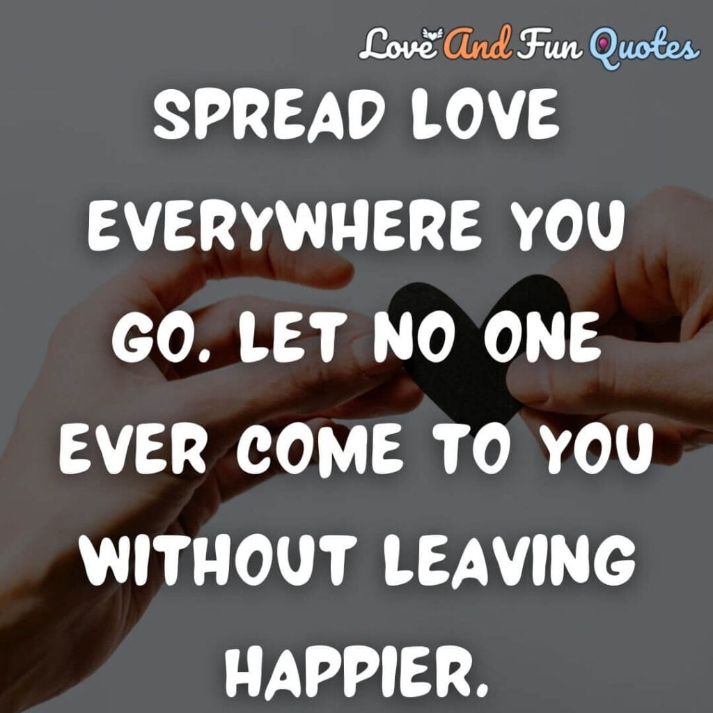 Best Spread love quotes Spread love everywhere you go. Let no one ever come to you without leaving happier.