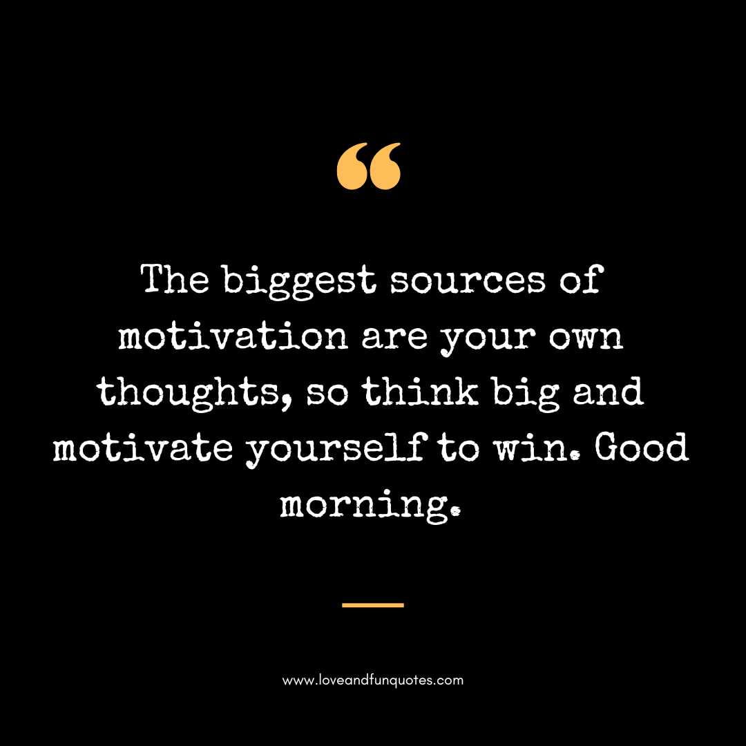 The biggest sources of motivation are your own thoughts, so think big and motivate yourself to win. Good morning.