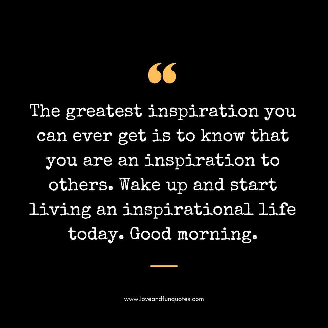 The greatest inspiration you can ever get is to know that you are an inspiration to others. Wake up and start living an inspirational life today. Good morning.