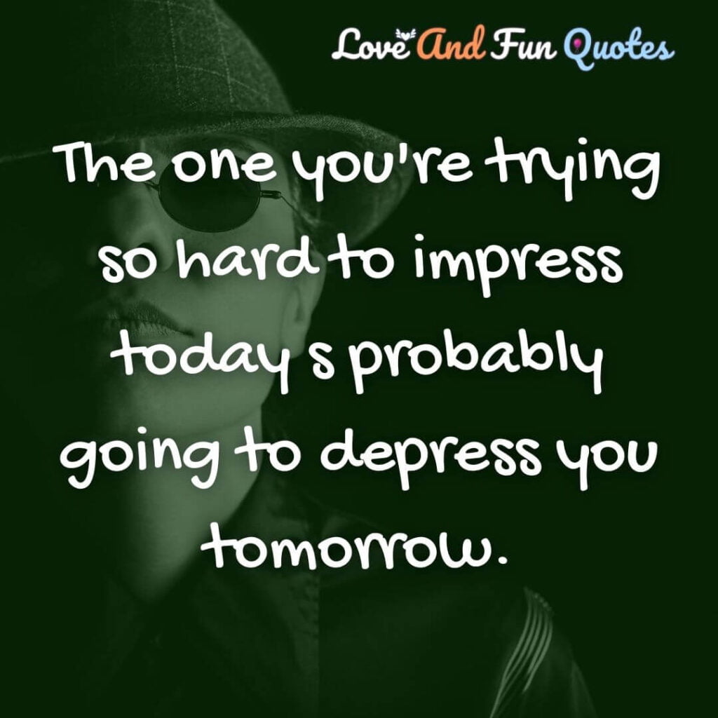 The one you're trying so hard to impress today s probably going to depress you tomorrow.