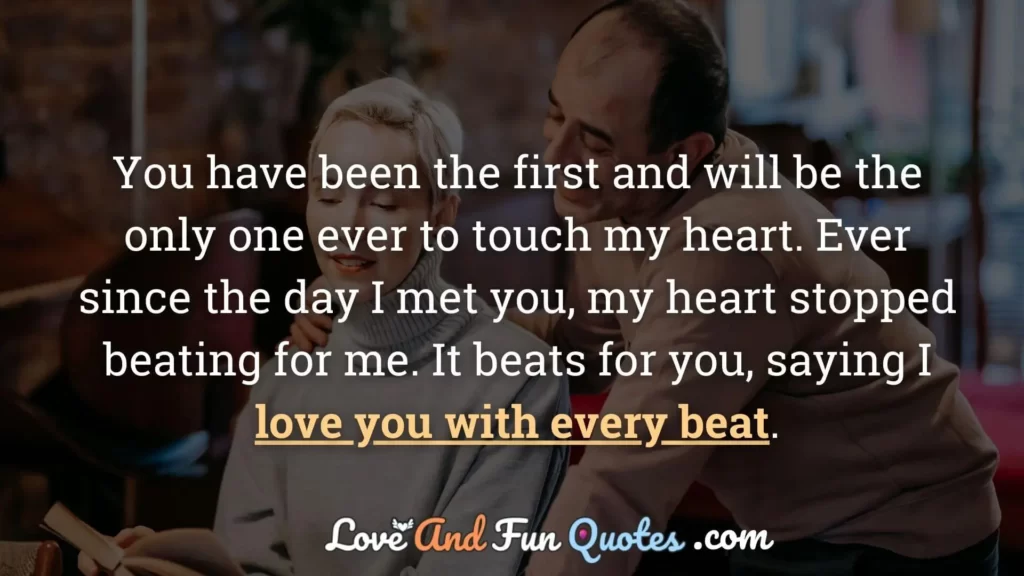 You have been the first and will be the only one ever to touch my heart. Ever since the day I met you, my heart stopped beating for me. It beats for you, saying I love you with every beat.