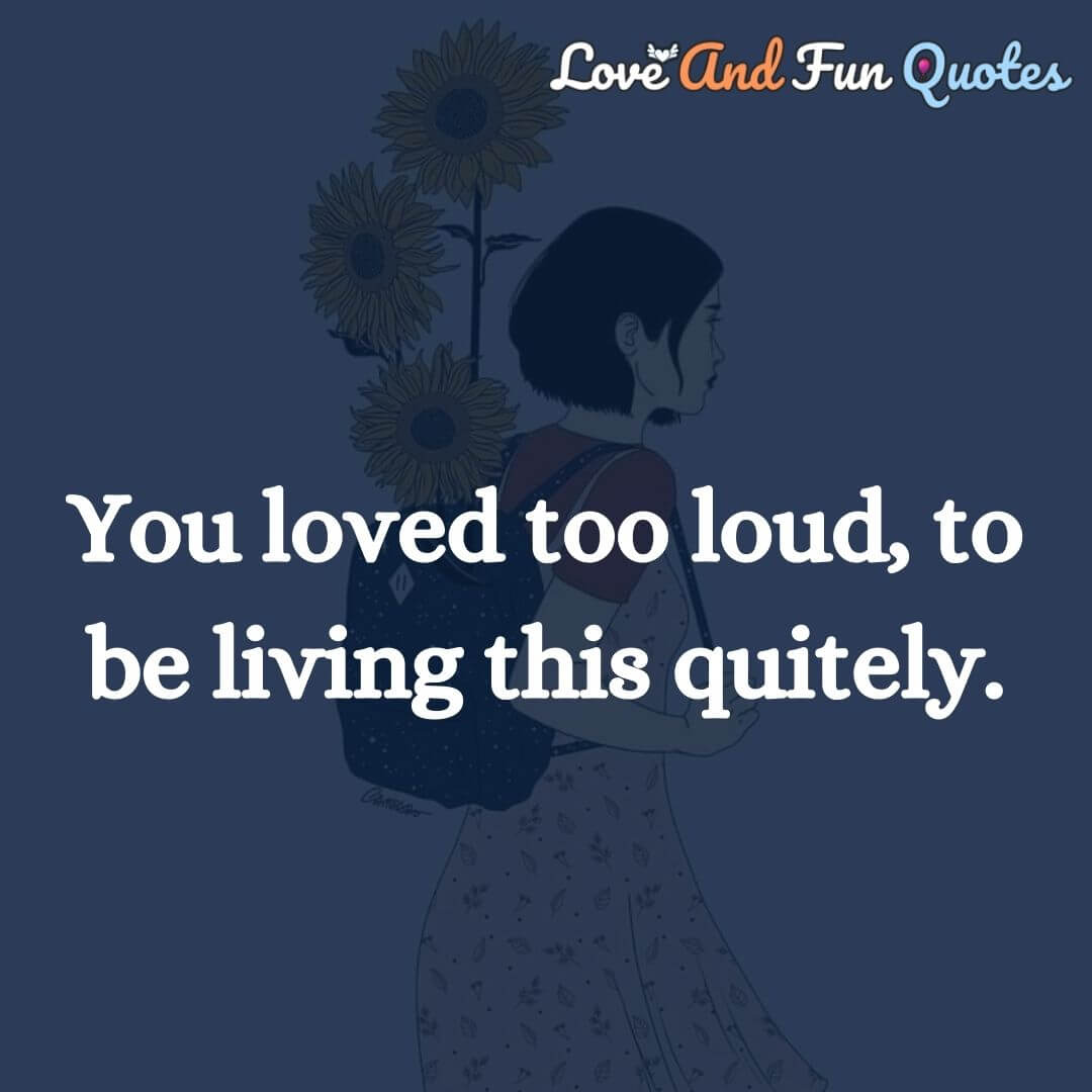 You loved too loud, to be living this quitely.