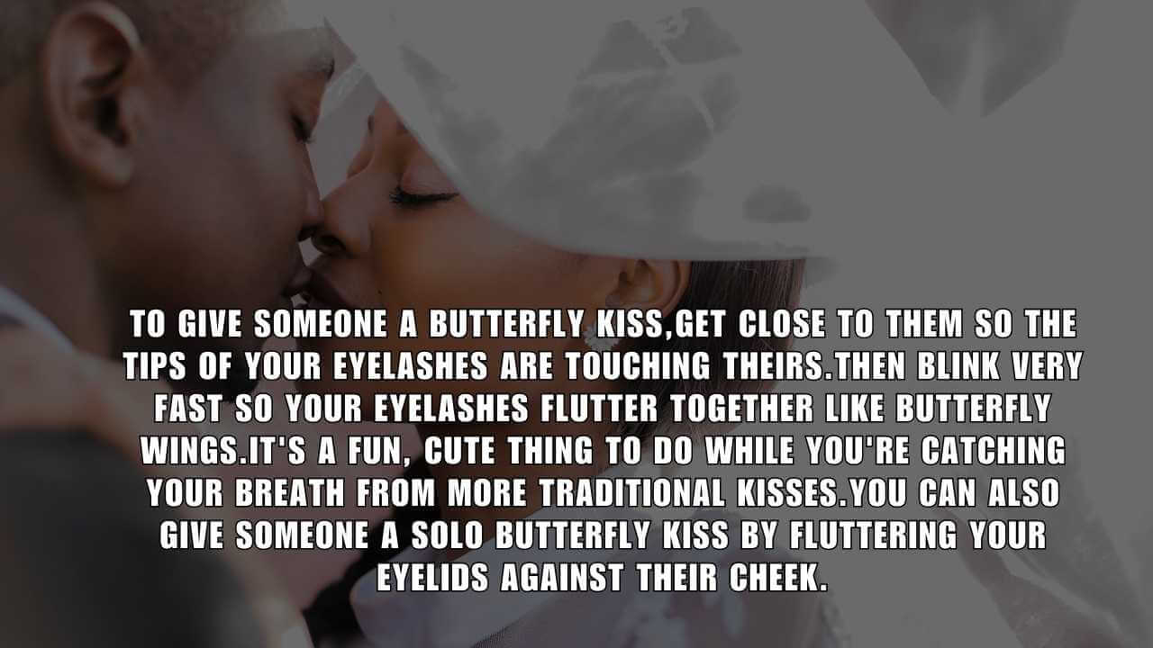 To give someone a butterfly kiss,get close to them so the tips of your eyelashes are touching theirs.Then blink very fast so your eyelashes flutter together like butterfly wings.It's a fun, cute thing to do while you're catching your breath from more traditional kisses.You can also give someone a solo butterfly kiss by fluttering your eyelids against their cheek.