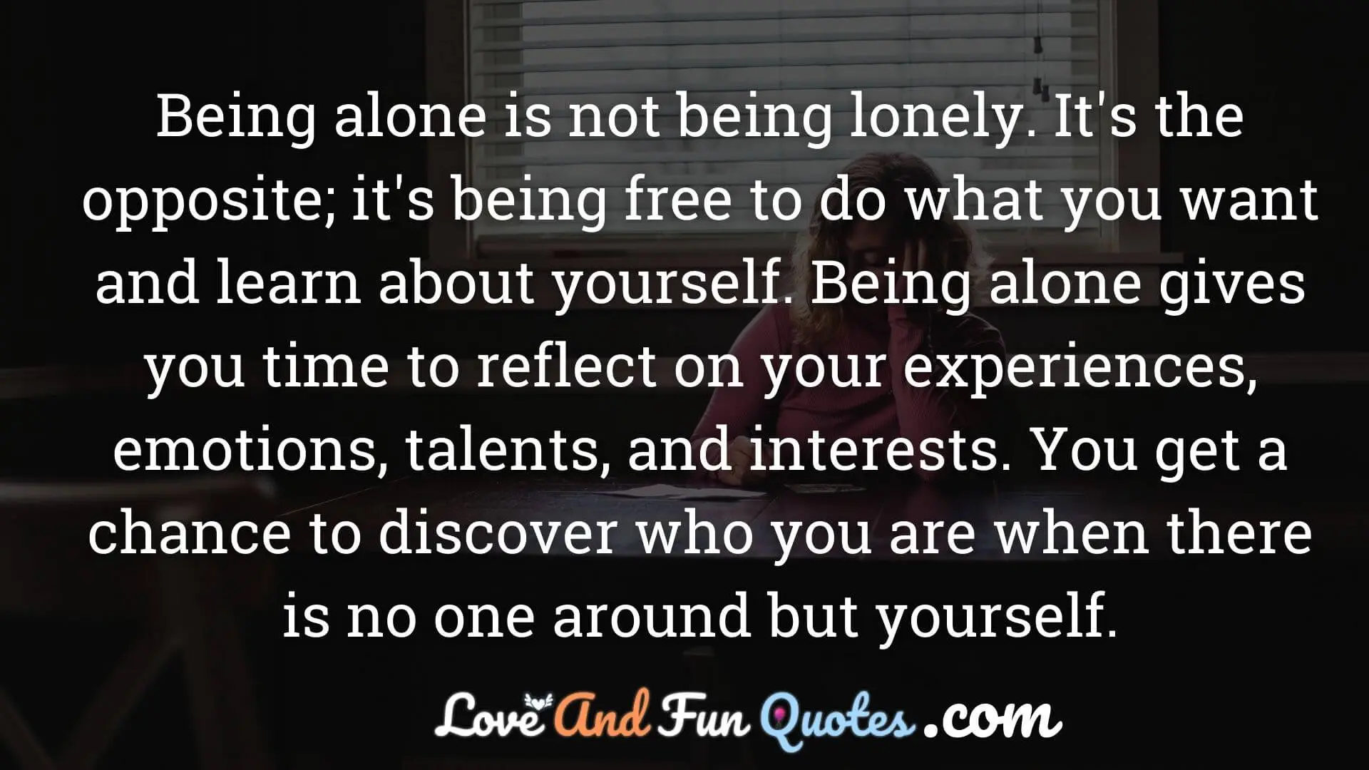 Being alone is not being lonely. It's the opposite; it's being free to do what you want and learn about yourself. Being alone gives you time to reflect on your experiences, emotions, talents, and interests. You get a chance to discover who you are when there is no one around but yourself.