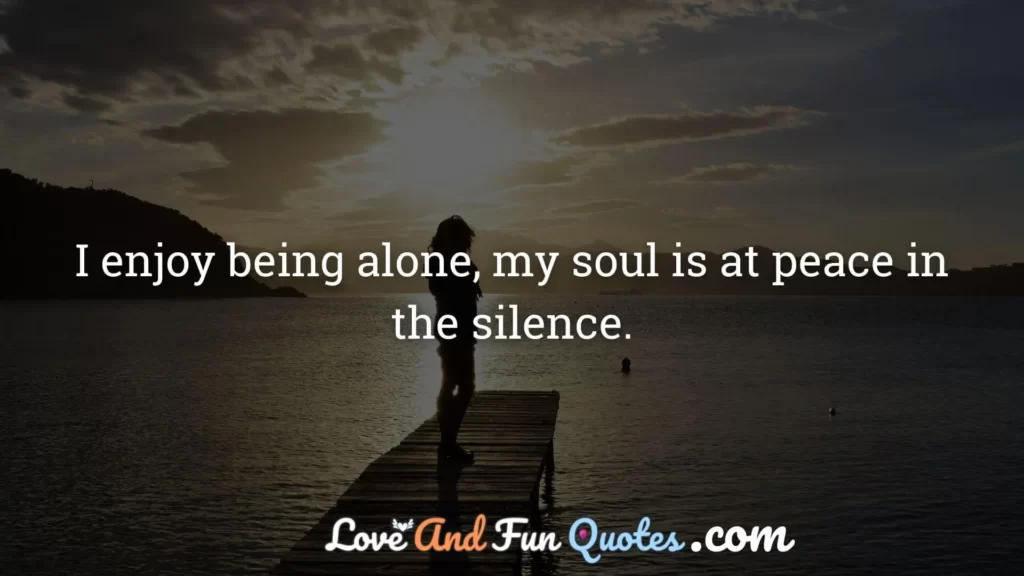 I enjoy being alone, my soul is at peace in the silence.