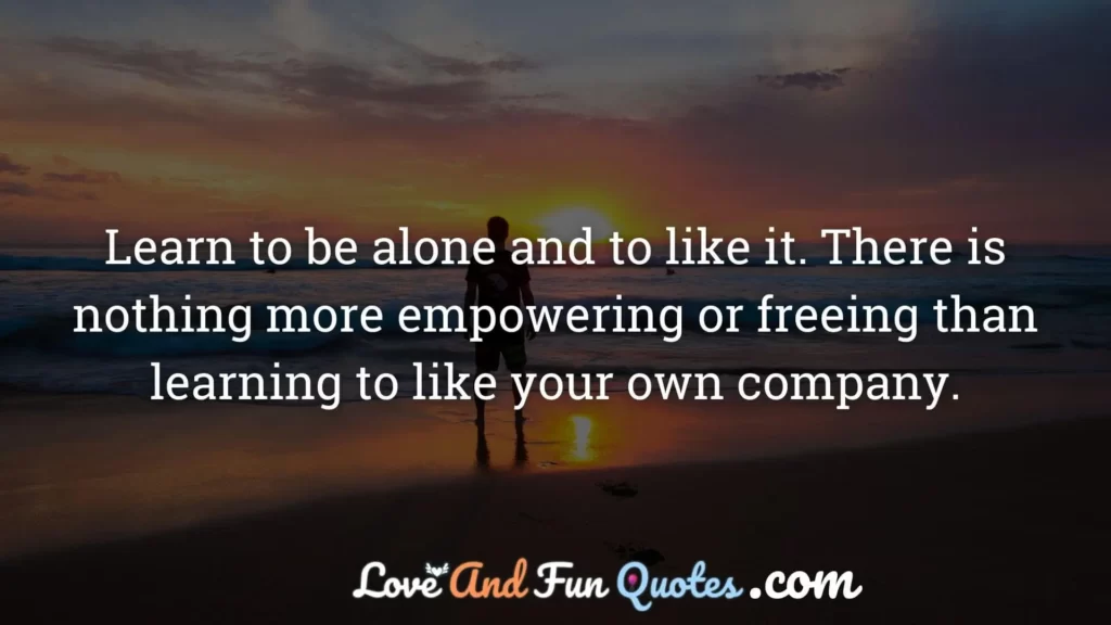 Learn to be alone and to like it. There is nothing more empowering or freeing than learning to like your own company.