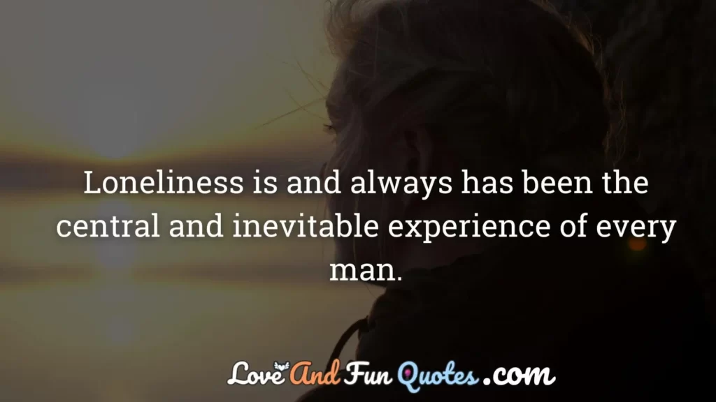 Loneliness is and always has been the central and inevitable experience of every man.