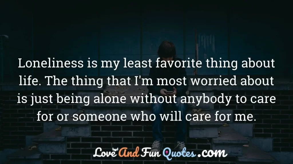 Loneliness is my least favorite thing about life. The thing that I'm most worried about is just being alone without anybody to care for or someone who will care for me.