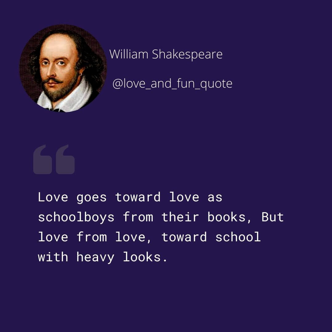 Love goes toward love as schoolboys from their books, But love from love, toward school with heavy looks.