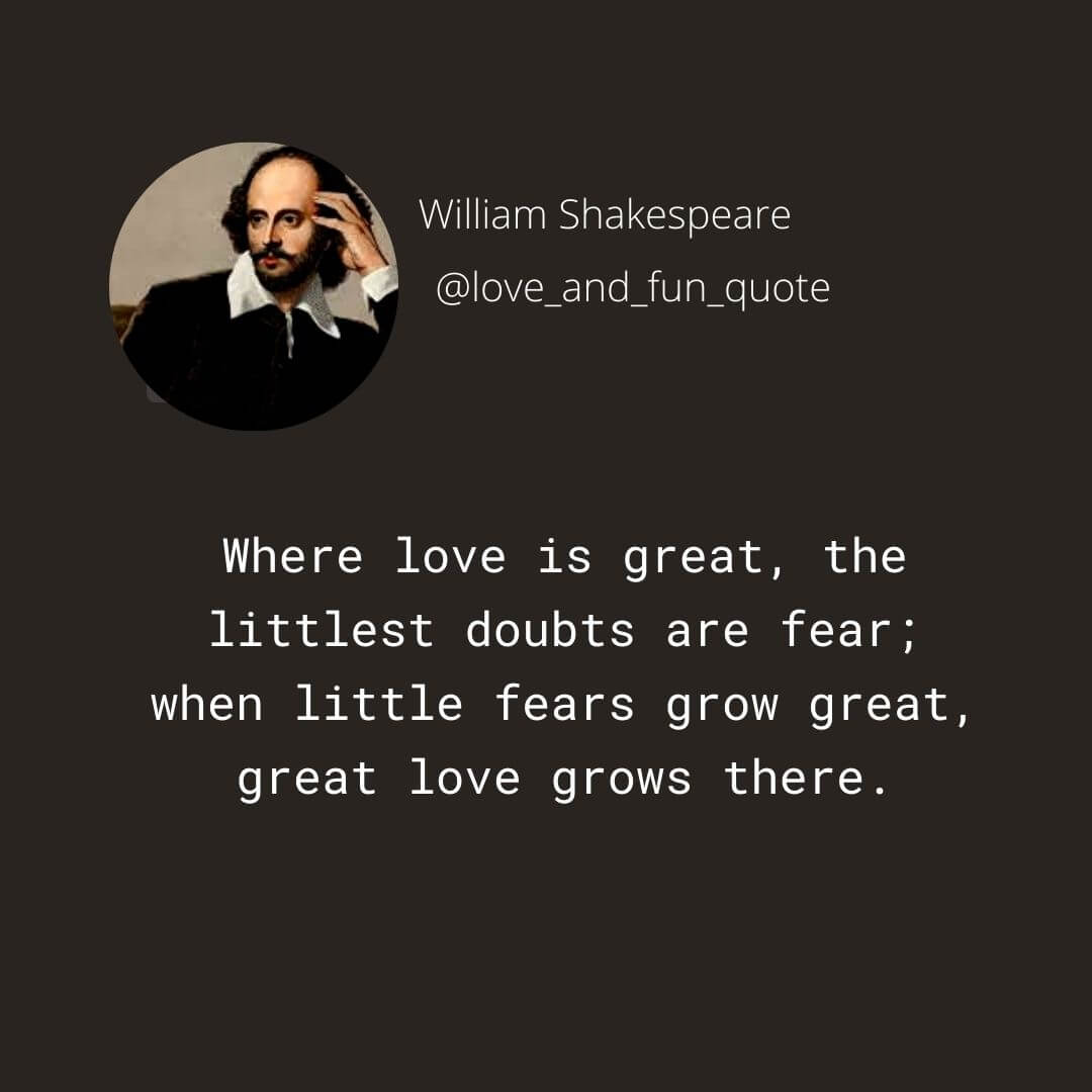Where love is great, the littlest doubts are fear; When little fears grow great, great love grows there. William Shakespeare Love Quotes