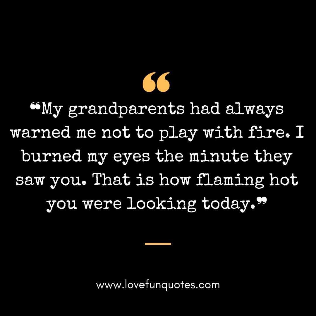 ❝My grandparents had always warned me not to play with fire. I burned my eyes the minute they saw you. That is how flaming hot you were looking today.❞❝My grandparents had always warned me not to play with fire. I burned my eyes the minute they saw you. That is how flaming hot you were looking today.❞