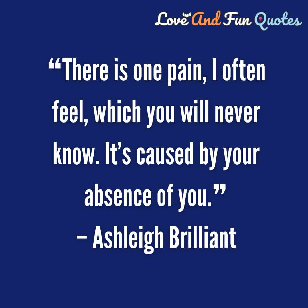 ❝There is one pain, I often feel, which you will never know. It’s caused by your absence of you.❞– Ashleigh Brilliant