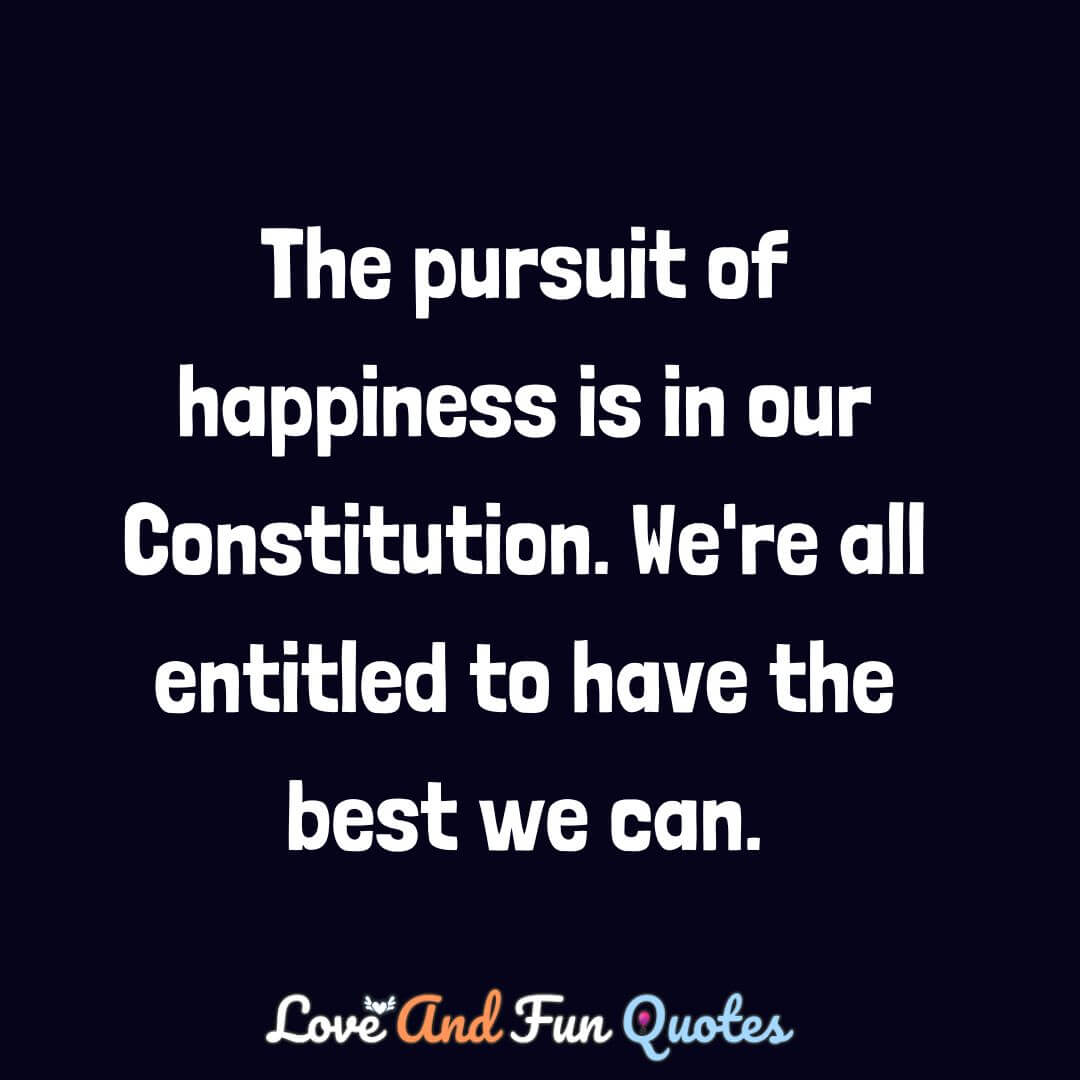 The pursuit of happiness is in our Constitution. We're all entitled to have the best we can.