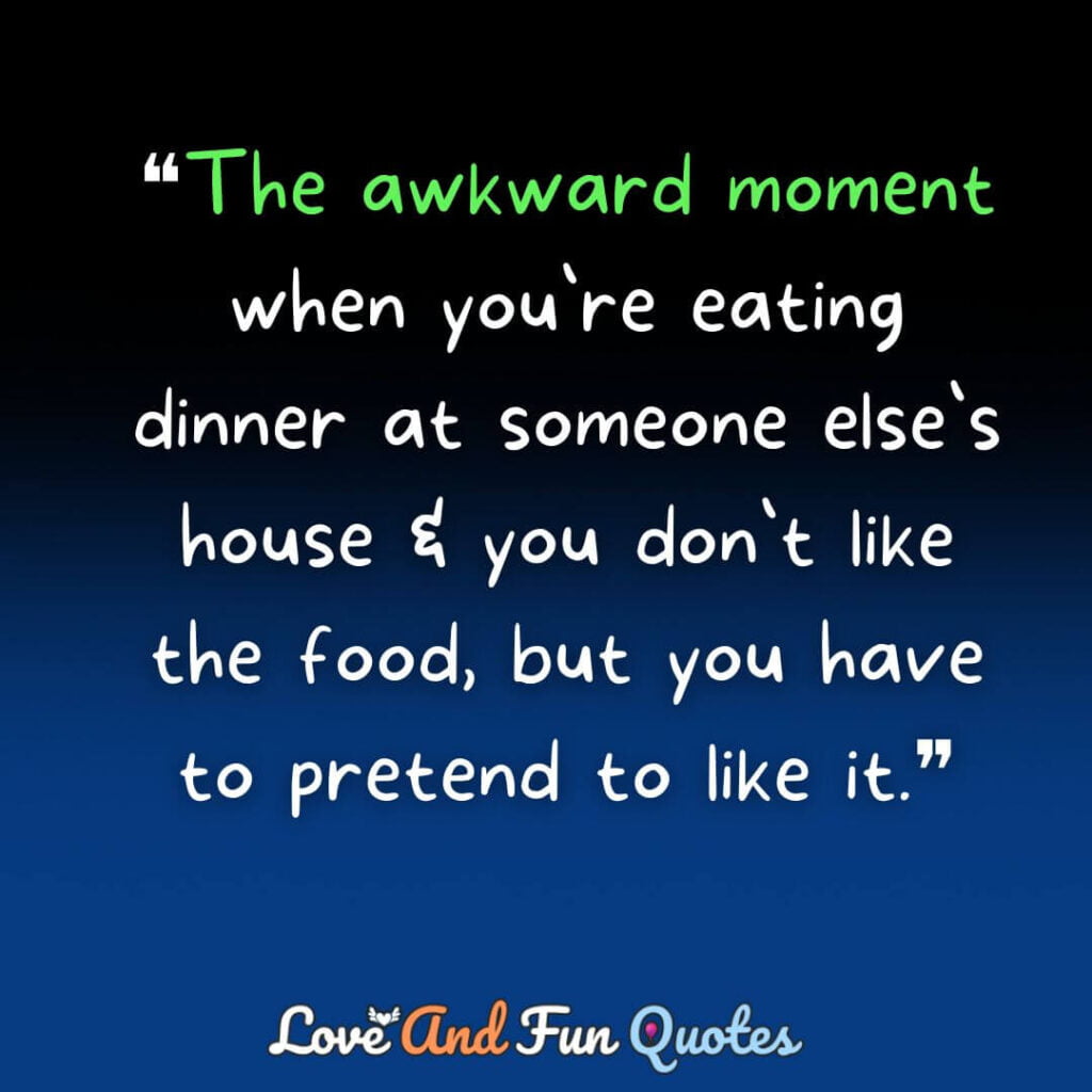 ❝The awkward moment when you`re eating dinner at someone else`s house & you don`t like the food, but you have to pretend to like it.❞