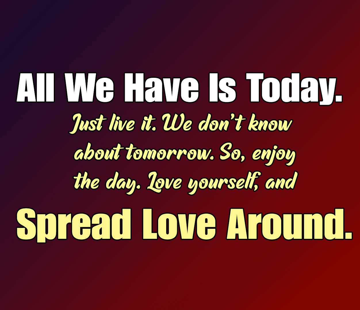All we have is today. Just live it. We don’t know about tomorrow. So, enjoy the day. Love yourself, and spread love around.