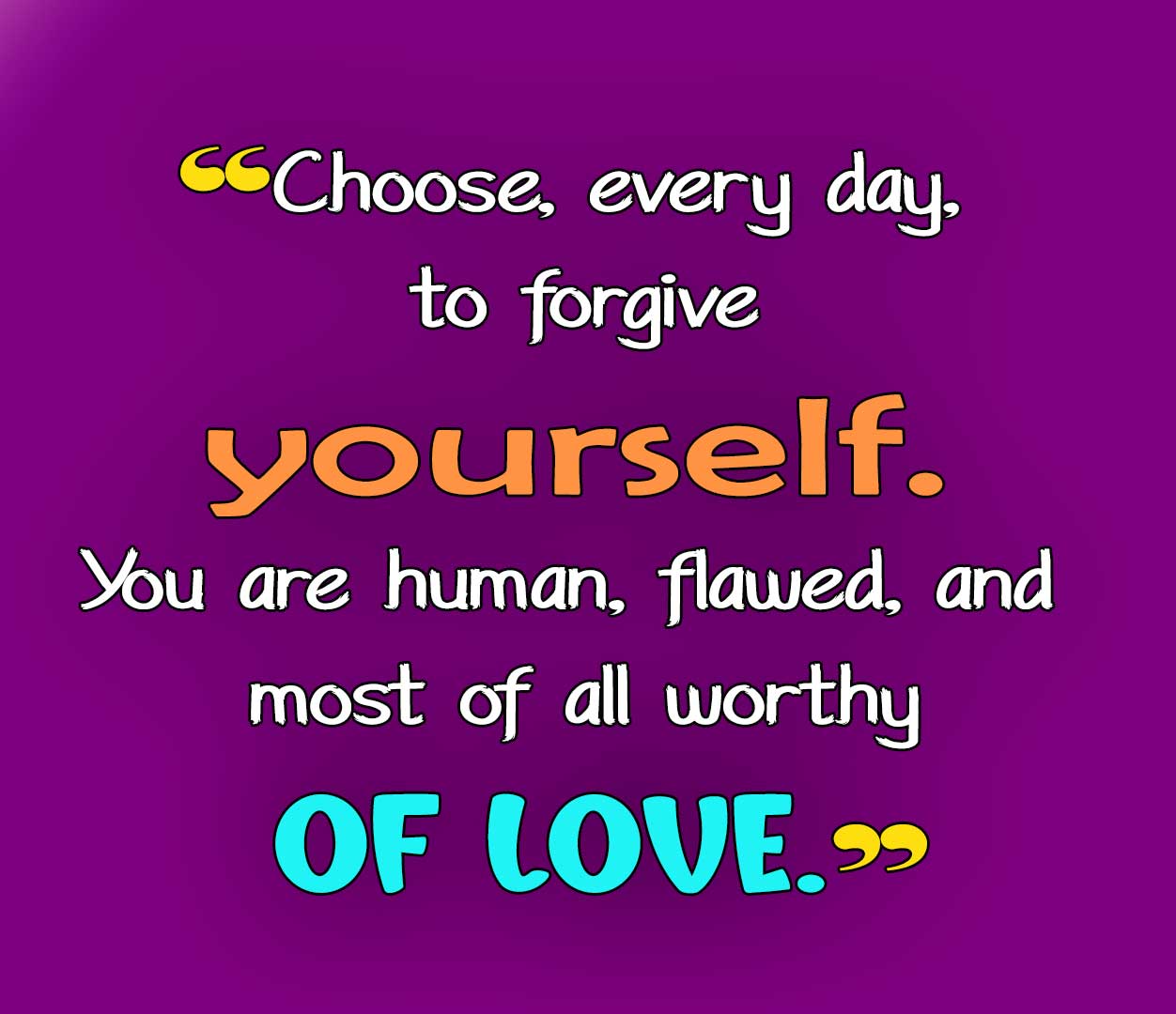 Choose, every day, to forgive yourself. You are human, flawed, and most of all worthy of love.
