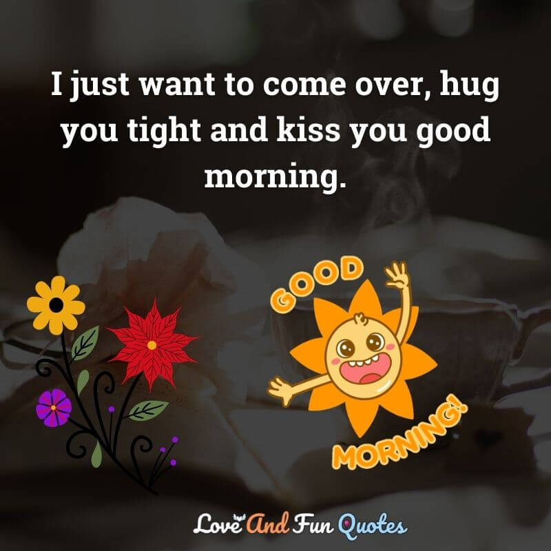 I just want to come over, hug you tight and kiss you good morning.