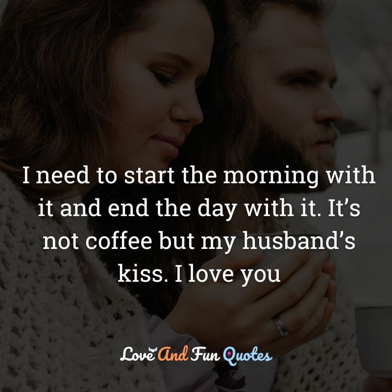 I need to start the morning with it and end the day with it. It’s not coffee but my husband’s kiss. I love you
