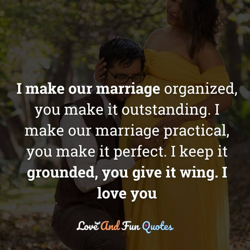 I make our marriage organized, you make it outstanding. I make our marriage practical, you make it perfect. I keep it grounded, you give it wing. I love you