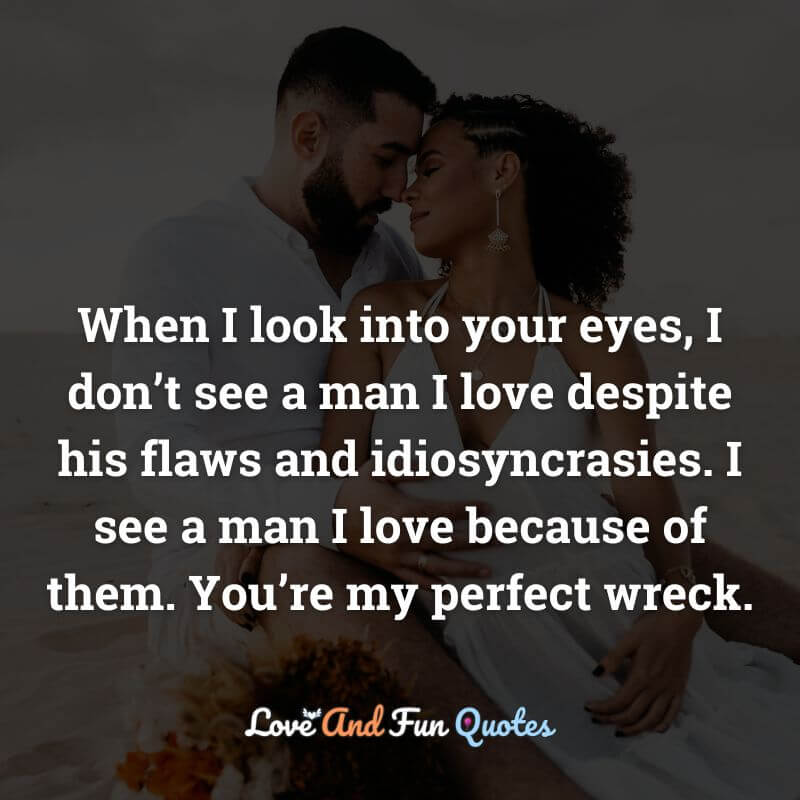 When I look into your eyes, I don’t see a man I love despite his flaws and idiosyncrasies. I see a man I love because of them. You’re my perfect wreck.