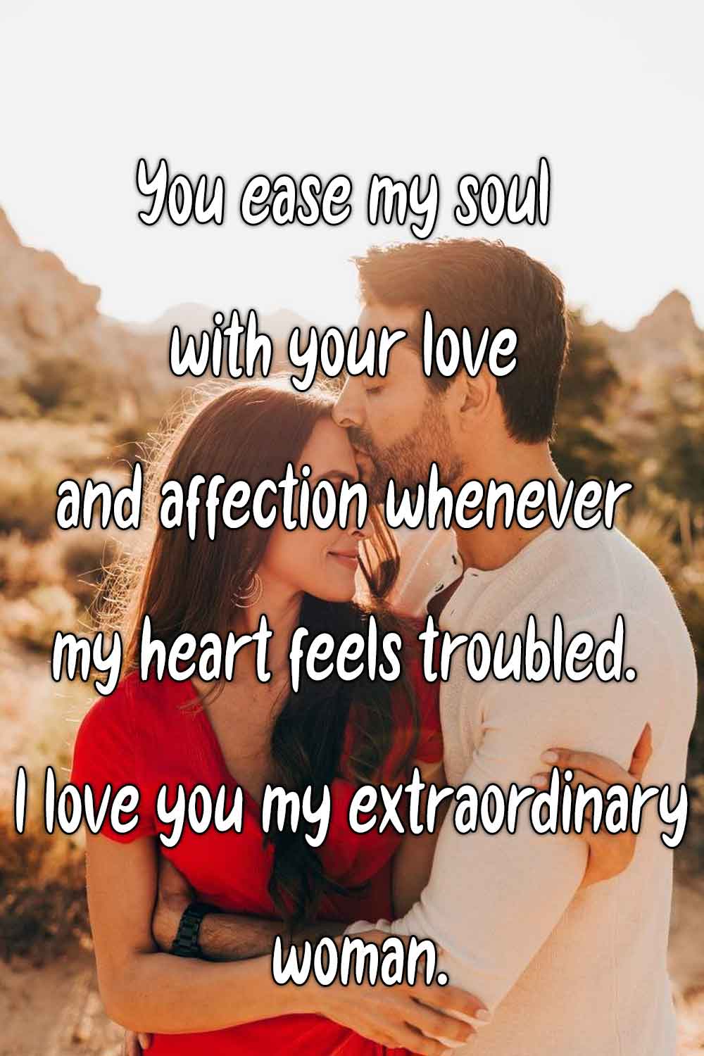 You ease my soul with your love and affection whenever my heart feels troubled. I love you my extraordinary woman.