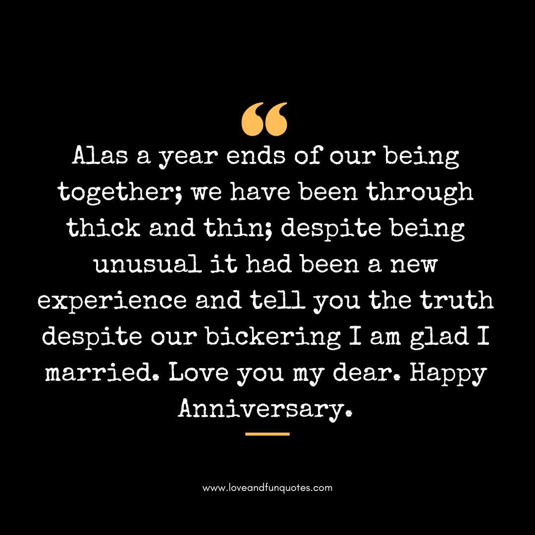 Alas a year ends of our being together; we have been through thick and thin; despite being unusual it had been a new experience and tell you the truth despite our bickering I am glad I married. Love you my dear. Happy Anniversary.