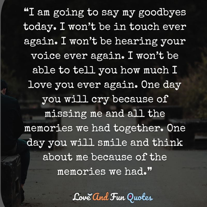 ❝I am going to say my goodbyes today. I won’t be in touch ever again. I won’t be hearing your voice ever again. I won’t be able to tell you how much I love you ever again. One day you will cry because of missing me and all the memories we had together. One day you will smile and think about me because of the memories we had.❞