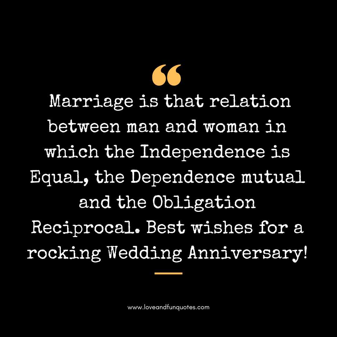 Marriage is that relation between man and woman in which the Independence is Equal, the Dependence mutual and the Obligation Reciprocal. Best wishes for a rocking Wedding Anniversary!