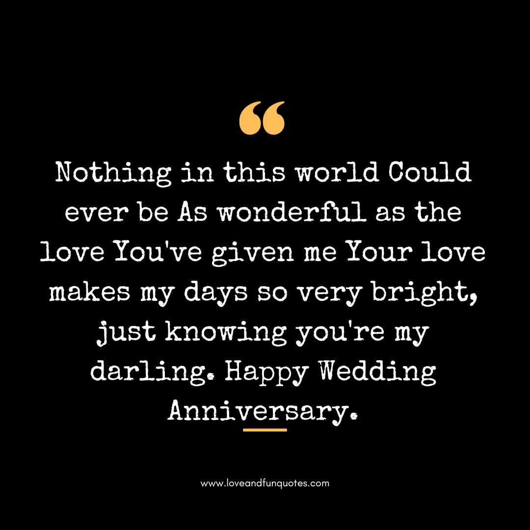  Nothing in this world Could ever be As wonderful as the love You've given me Your love makes my days so very bright, just knowing you're my darling. Happy Wedding Anniversary.