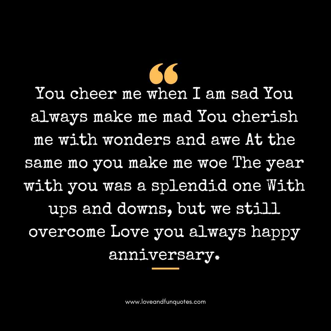 You cheer me when I am sad You always make me mad You cherish me with wonders and awe At the same mo you make me woe The year with you was a splendid one With ups and downs, but we still overcome Love you always happy anniversary.