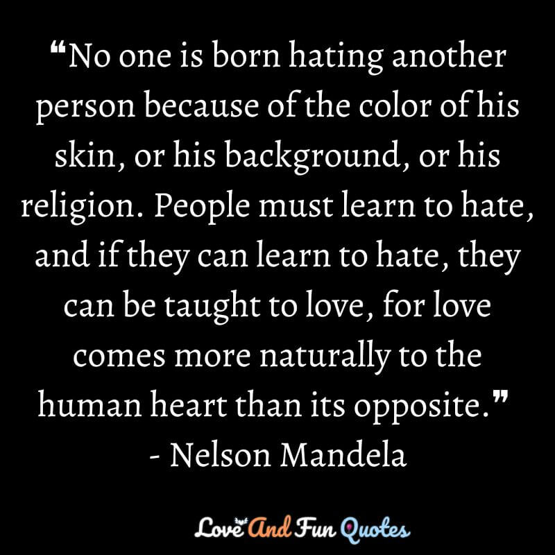 ❝No one is born hating another person because of the color of his skin, or his background, or his religion. People must learn to hate, and if they can learn to hate, they can be taught to love, for love comes more naturally to the human heart than its opposite.❞ - Nelson Mandela
