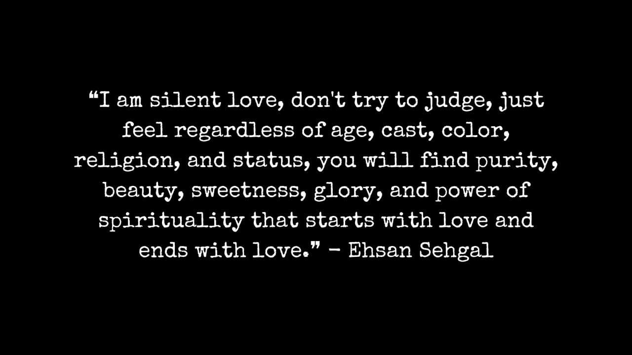 Silent love quotes  ❝I am silent love, don't try to judge, just feel regardless of age, cast, color, religion, and status, you will find purity, beauty, sweetness, glory, and power of spirituality that starts with love and ends with love.❞ - Ehsan Sehgal