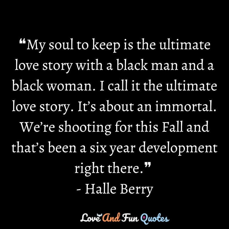 ❝My soul to keep is the ultimate love story with a black man and a black woman. I call it the ultimate love story. It’s about an immortal. We’re shooting for this Fall and that’s been a six year development right there.❞ - Halle Berry