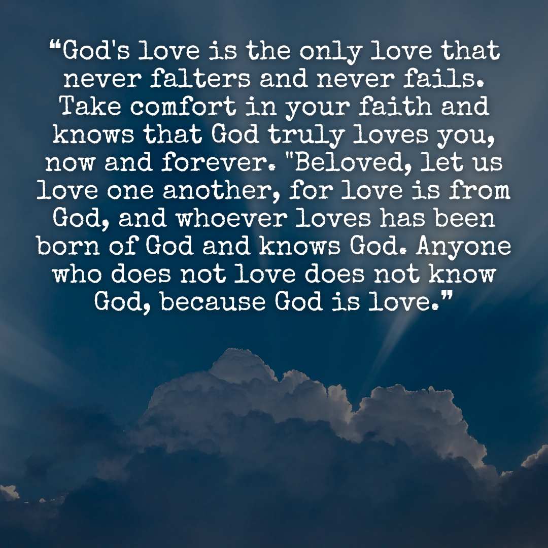❝God's love is the only love that never falters and never fails. Take comfort in your faith and knows that God truly loves you, now and forever. "Beloved, let us love one another, for love is from God, and whoever loves has been born of God and knows God. Anyone who does not love does not know God, because God is love.❞