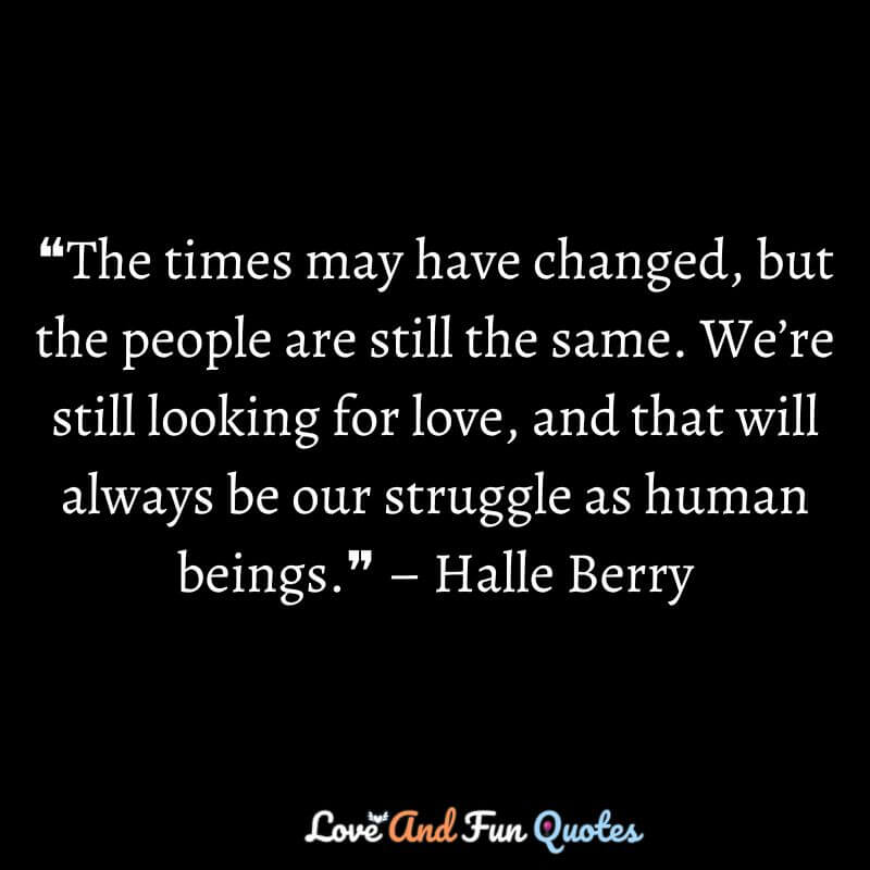 ❝The times may have changed, but the people are still the same. We’re still looking for love, and that will always be our struggle as human beings.❞ – Halle Berry