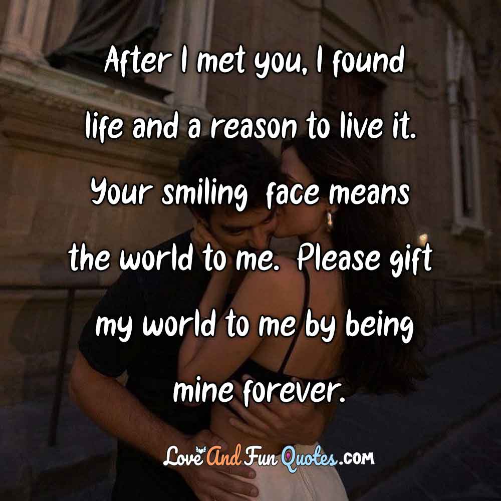  After I met you, I found life and a reason to live it. Your smiling face means the world to me. Please gift my world to me by being mine forever. Love Messages for him